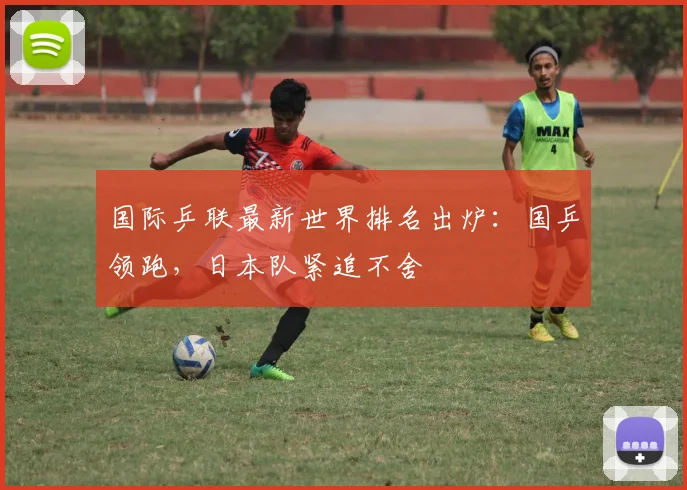国际乒联最新世界排名出炉：国乒领跑，日本队紧追不舍