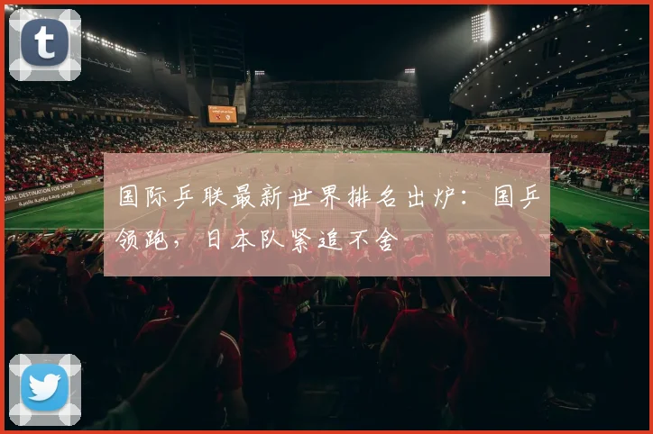 国际乒联最新世界排名出炉：国乒领跑，日本队紧追不舍