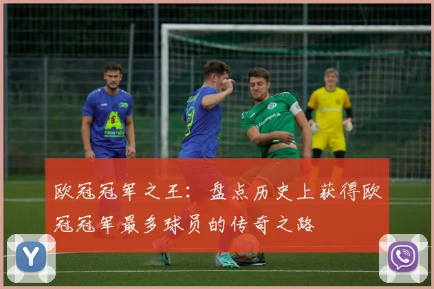 欧冠冠军之王：盘点历史上获得欧冠冠军最多球员的传奇之路