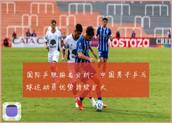 国际乒联排名分析：中国男子乒乓球运动员优势持续扩大