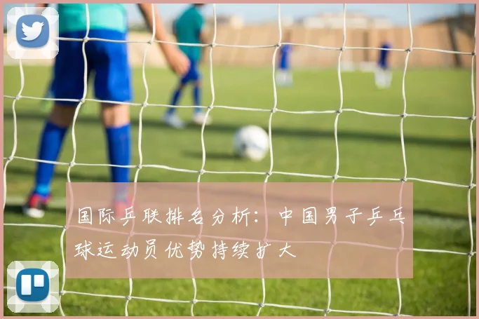 国际乒联排名分析：中国男子乒乓球运动员优势持续扩大